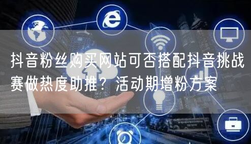 抖音粉丝购买网站可否搭配抖音挑战赛做热度助推？活动期增粉方案