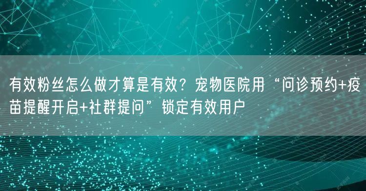 有效粉丝怎么做才算是有效？宠物医院用“问诊预约+疫苗提醒开启+社群提问”锁定有效用户