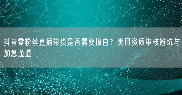抖音零粉丝直播带货是否需要报白？类目资质审核避坑与加急通道