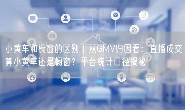 小黄车和橱窗的区别｜从GMV归因看：直播成交算小黄车还是橱窗？平台统计口径揭秘
