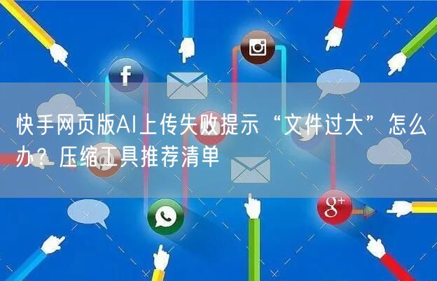 快手网页版AI上传失败提示“文件过大”怎么办？压缩工具推荐清单