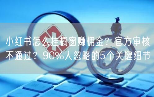 小红书怎么挂橱窗赚佣金？官方审核不通过？90%人忽略的5个关键细节
