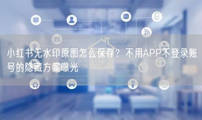 小红书无水印原图怎么保存？不用APP不登录账号的隐藏方案曝光