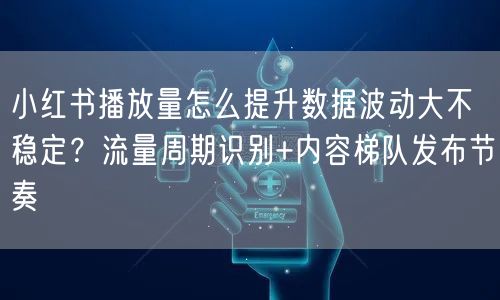 小红书播放量怎么提升数据波动大不稳定？流量周期识别+内容梯队发布节奏