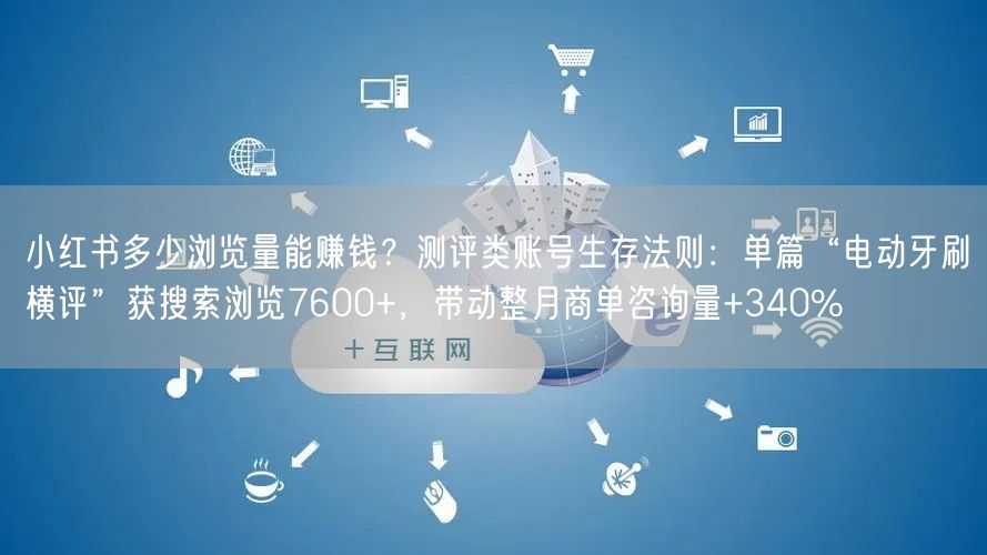 小红书多少浏览量能赚钱？测评类账号生存法则：单篇“电动牙刷横评”获搜索浏览7600+，带动整月商单咨询量+340%