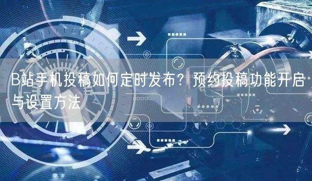 B站手机投稿如何定时发布？预约投稿功能开启与设置方法
