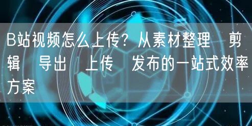 B站视频怎么上传？从素材整理→剪辑→导出→上传→发布的一站式效率方案