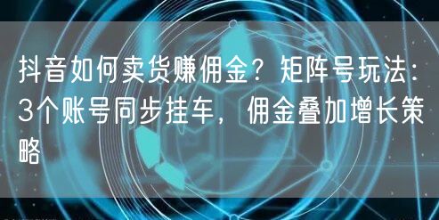 抖音如何卖货赚佣金？矩阵号玩法：3个账号同步挂车，佣金叠加增长策略