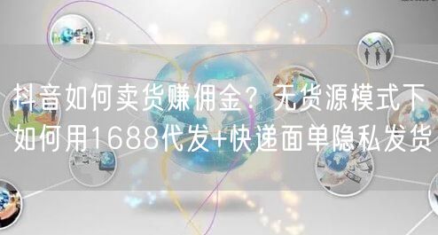 抖音如何卖货赚佣金？无货源模式下如何用1688代发+快递面单隐私发货