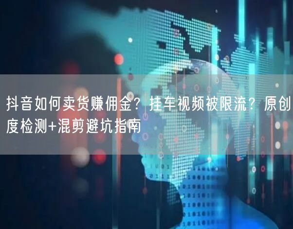 抖音如何卖货赚佣金？挂车视频被限流？原创度检测+混剪避坑指南