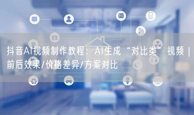 抖音AI视频制作教程：AI生成“对比类”视频｜前后效果/价格差异/方案对比