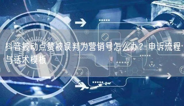 抖音被动点赞被误判为营销号怎么办？申诉流程与话术模板