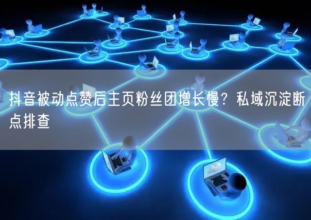 抖音被动点赞后主页粉丝团增长慢？私域沉淀断点排查