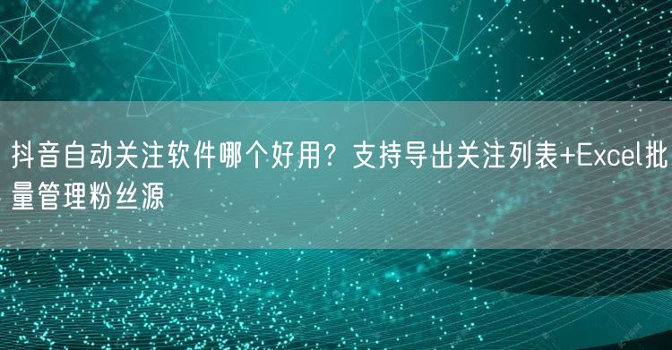 抖音自动关注软件哪个好用？支持导出关注列表+Excel批量管理粉丝源