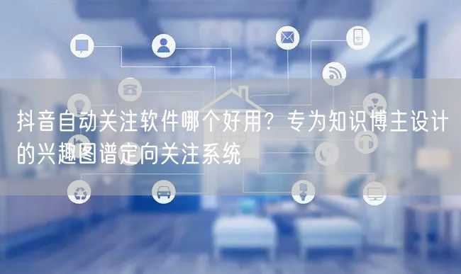 抖音自动关注软件哪个好用？专为知识博主设计的兴趣图谱定向关注系统