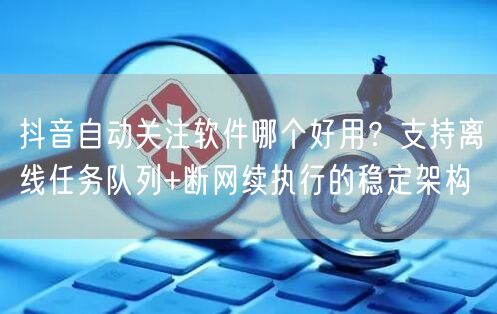 抖音自动关注软件哪个好用？支持离线任务队列+断网续执行的稳定架构
