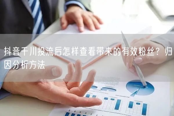 抖音千川投流：有效粉丝查看与归因分析方法