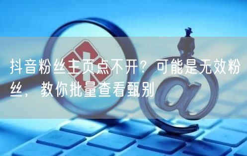 抖音粉丝主页点不开？揭秘无效粉并教批量查看甄别