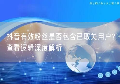 抖音有效粉丝含已取关者吗？解析粉丝计算与账号逻辑