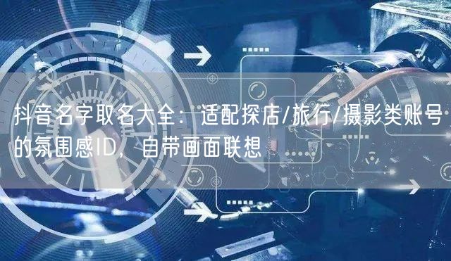 抖音名字取名大全：适配探店/旅行/摄影类账号的氛围感ID，自带画面联想