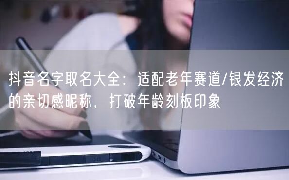 抖音名字取名大全：适配老年赛道/银发经济的亲切感昵称，打破年龄刻板印象