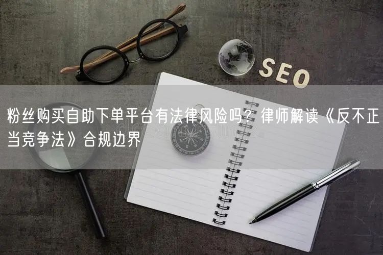粉丝购买自助下单平台有法律风险吗？律师解读《反不正当竞争法》合规边界