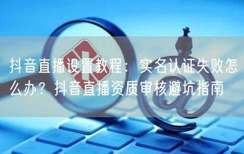 抖音直播设置教程：实名认证失败怎么办？抖音直播资质审核避坑指南