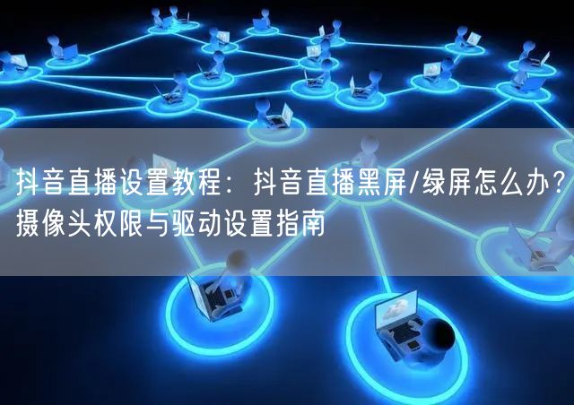 抖音直播设置教程：抖音直播黑屏/绿屏怎么办？摄像头权限与驱动设置指南