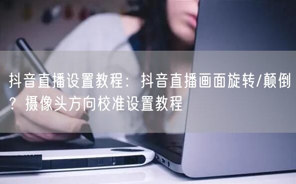 抖音直播设置教程：抖音直播画面旋转/颠倒？摄像头方向校准设置教程