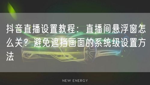 抖音直播设置教程：直播间悬浮窗怎么关？避免遮挡画面的系统级设置方法