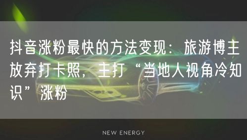 抖音涨粉最快的方法变现：旅游博主放弃打卡照，主打“当地人视角冷知识”涨粉