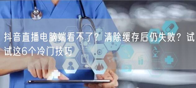 抖音直播电脑端看不了？清除缓存后仍失败？试试这6个冷门技巧