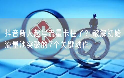 抖音新人起号流量卡住了？破解初始流量池突破的7个关键动作