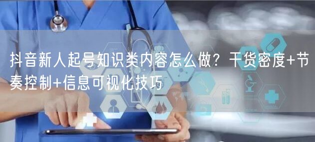 抖音新人起号知识类内容怎么做？干货密度+节奏控制+信息可视化技巧