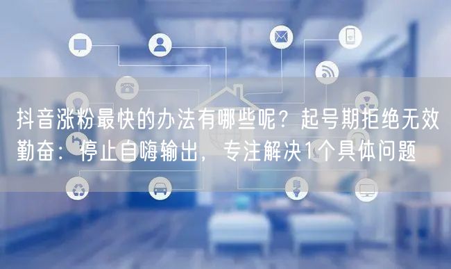 抖音涨粉最快的办法有哪些呢？起号期拒绝无效勤奋：停止自嗨输出，专注解决1个具体问题