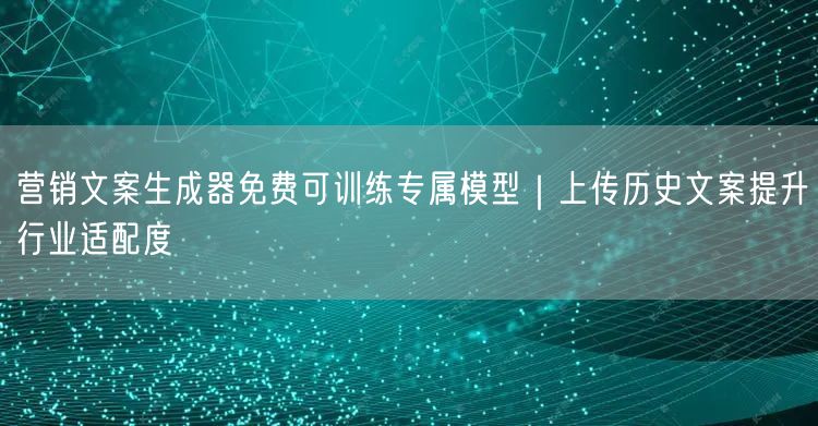 营销文案生成器免费可训练专属模型｜上传历史文案提升行业适配度