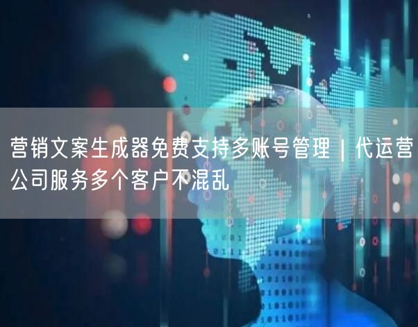 营销文案生成器免费支持多账号管理｜代运营公司服务多个客户不混乱