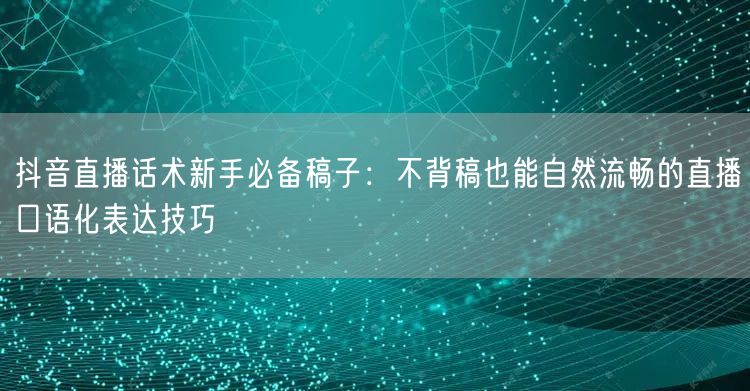 抖音直播话术新手必备稿子：不背稿也能自然流畅的直播口语化表达技巧