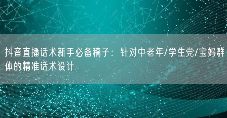 抖音直播话术新手必备稿子：针对中老年/学生党/宝妈群体的精准话术设计