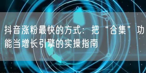 抖音涨粉最快的方式：把“合集”功能当增长引擎的实操指南