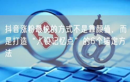 抖音涨粉最快的方式不是靠颜值，而是打造“人设记忆点”的6个锚定方法