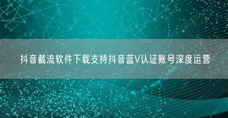 抖音截流软件下载支持抖音蓝V认证账号深度运营