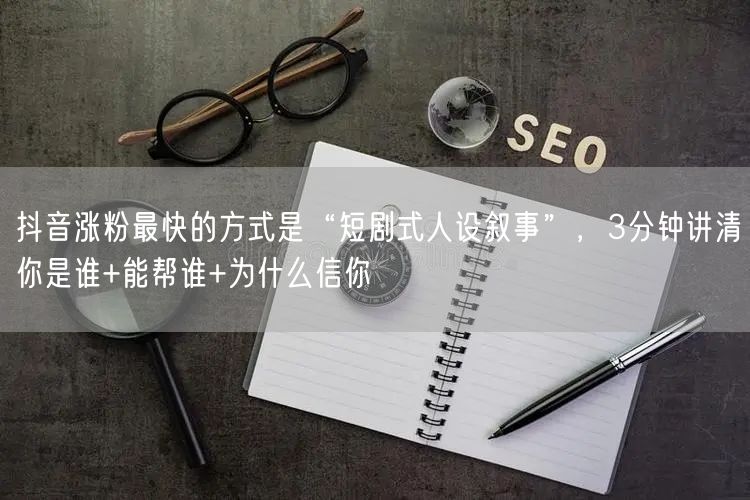 抖音涨粉最快的方式是“短剧式人设叙事”，3分钟讲清你是谁+能帮谁+为什么信你
