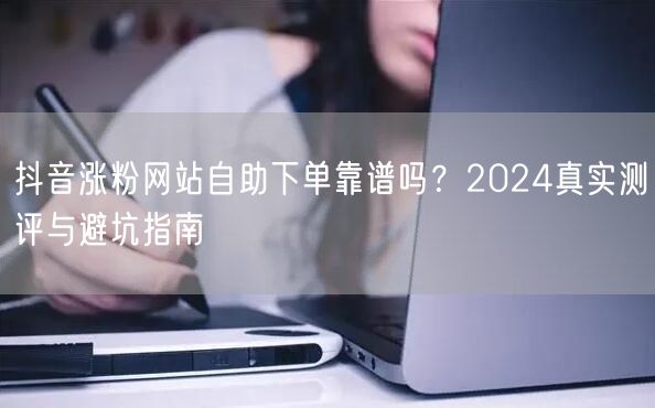 抖音涨粉网站自助下单靠谱吗？2024真实测评与避坑指南