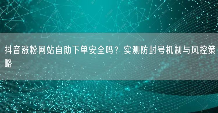 抖音涨粉网站自助下单安全吗？实测防封号机制与风控策略