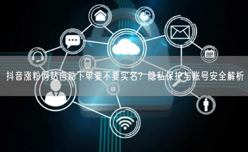 抖音涨粉网站自助下单要不要实名？隐私保护与账号安全解析