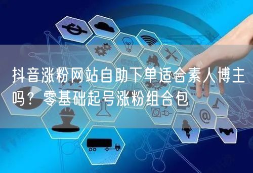 抖音涨粉网站自助下单适合素人博主吗？零基础起号涨粉组合包