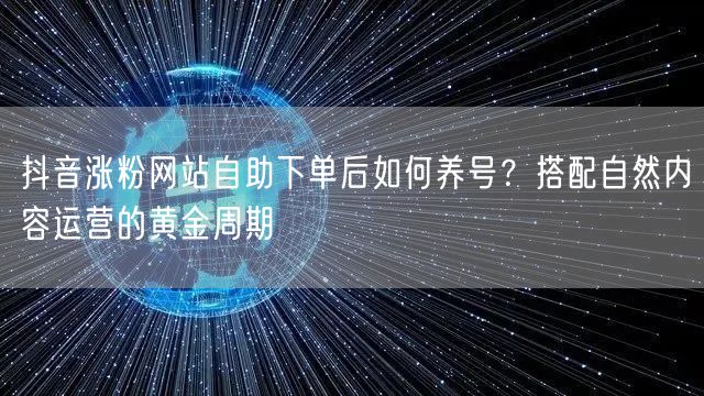 抖音涨粉网站自助下单后如何养号？搭配自然内容运营的黄金周期