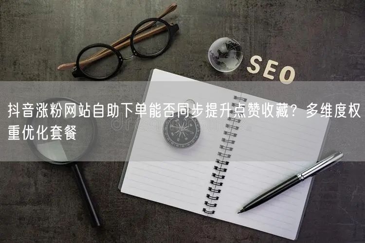 抖音涨粉网站自助下单能否同步提升点赞收藏？多维度权重优化套餐