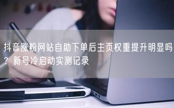 抖音涨粉网站自助下单后主页权重提升明显吗？新号冷启动实测记录